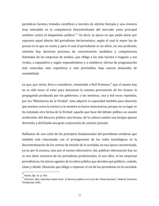 12
periódicos baratos, tratados científicos y morales de edición limitada y una creencia
muy extendida en la competencia descentralizada del mercado como principal
antídoto contra el despotismo político”.19
Es decir, la época en que podía darse por
supuesto aquel ideario del periodismo decimonónico, según el cual la mejor ley de
prensa es la que no existe y para el cual el periodismo es un oficio, no una profesión,
enfrenta hoy decisivos procesos de concentración mediática y competencias
ilimitadas de las empresas de medios, que obliga a las más fuertes a tragarse a sus
rivales, a expandirse y seguir expandiéndose y a establecer ofertas de programación
más reducidas, más repetitivas y más previsibles, bajo nuevas demandas de
rentabilidad.
Lo que, por cierto, lleva a considerar, retomando a Neil Postman,20
que el asunto hoy
no es sólo tener el valor para denunciar la censura proveniente de los tiranos, la
propaganda producida por los gobiernos, o las mentiras, una y mil veces repetidas,
por los “Ministerios de la Verdad”, sino adquirir la capacidad también para discernir
que muchas veces la censura y la mentira se hacen innecesarias, porque en su lugar se
ha instalado otra forma de la Verdad: aquella que hace del debate público un asunto
irrelevante; del discurso político una broma; de la cultura común una terapia apenas
divertida; y del Estado una gran corporación de carácter privado.
Hablamos de una crisis de los principios fundacionales del periodismo moderno que
también está relacionada con el protagonismo de las redes tecnológicas en la
descentralización de los centros de emisión de la sociedad, en una época caracterizada,
ya no por la escasez, sino por el exceso informativo. Así, publicar información hoy no
es una labor exclusiva de los periodistas profesionales, ni son ellos, ni las empresas
periodísticas, los únicos agentes de la esfera pública que deciden qué publicar, cuándo,
cómo y dónde. Situación que obliga a repensar el rol de los periodistas en la sociedad,
19
Keane, Op. cit. p. 554.
20
Postman, Neil, Divertirse hasta morir. El discurso público en la era del “show business”, Madrid, Ediciones
Tempestad, 1991.
 