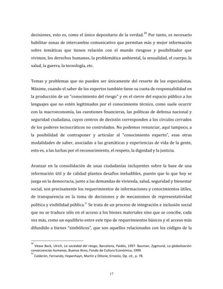 17
decisiones, esto es, como el único depositario de la verdad.
30
Por tanto, es necesario
habilitar zonas de intercambio comunicativo que permitan más y mejor información
sobre temáticas que tienen relación con el mundo riesgoso y posibilitador que
vivimos, los derechos humanos, la problemática ambiental, la sexualidad, el cuerpo, la
salud, la guerra, la tecnología, etc.
Temas y problemas que no pueden ser únicamente del resorte de los especialistas.
Máxime, cuando el saber de los expertos también tiene su cuota de responsabilidad en
la producción de un “conocimiento del riesgo” y en el cierre del espacio público a los
lenguajes que no estén legitimados por el conocimiento técnico, como suele ocurrir
con la macroeconomía, las cuestiones financieras, las políticas de defensa nacional y
seguridad ciudadana, cuyos centros de decisión corresponden a los círculos cerrados
de los poderes tecnocráticos no controlados. No podemos renunciar, aquí tampoco, a
la posibilidad de contraponer y articular al “conocimiento experto”, esas otras
modalidades de saber, asociadas a las gramáticas y experiencias de vida de la gente,
esto es, a las luchas por el reconocimiento, el respeto, la dignidad y la justicia.
Avanzar en la consolidación de unas ciudadanías incluyentes sobre la base de una
información útil y de calidad plantea desafíos ineludibles, puesto que lo que hoy se
juega en la democracia, junto a las demandas de vivienda, salud, seguridad y bienestar
social, son precisamente los requerimientos de informaciones y conocimientos útiles,
de transparencia en la toma de decisiones y de mecanismos de representatividad
política y visibilidad pública.31
Se trata de un proceso de integración e inclusión social
que no se traduce sólo en el acceso a los bienes materiales sino que se concibe, cada
vez más, como un equilibrio entre este tipo de requerimientos básicos y el acceso más
difundido a bienes “simbólicos”, que son aquellos relacionados con los códigos de la
30
Véase Beck, Ulrich, La sociedad del riesgo, Barcelona, Paidós, 1997. Bauman, Zygmund, La globalización:
consecuencias humanas, Buenos Aires, Fondo de Cultura Económica, 1999.
31
Calderón, Fernando, Hopenhayn, Martín y Ottone, Ernesto, Op. cit., p. 78.
 