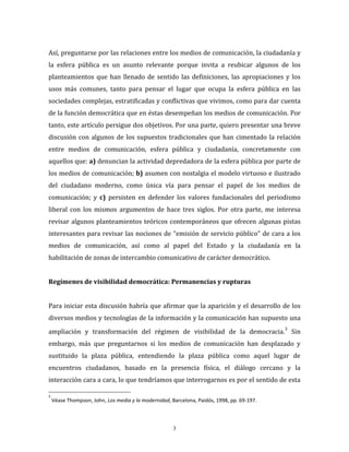 3
Así, preguntarse por las relaciones entre los medios de comunicación, la ciudadanía y
la esfera pública es un asunto relevante porque invita a reubicar algunos de los
planteamientos que han llenado de sentido las definiciones, las apropiaciones y los
usos más comunes, tanto para pensar el lugar que ocupa la esfera pública en las
sociedades complejas, estratificadas y conflictivas que vivimos, como para dar cuenta
de la función democrática que en éstas desempeñan los medios de comunicación. Por
tanto, este artículo persigue dos objetivos. Por una parte, quiero presentar una breve
discusión con algunos de los supuestos tradicionales que han cimentado la relación
entre medios de comunicación, esfera pública y ciudadanía, concretamente con
aquellos que: a) denuncian la actividad depredadora de la esfera pública por parte de
los medios de comunicación; b) asumen con nostalgia el modelo virtuoso e ilustrado
del ciudadano moderno, como única vía para pensar el papel de los medios de
comunicación; y c) persisten en defender los valores fundacionales del periodismo
liberal con los mismos argumentos de hace tres siglos. Por otra parte, me interesa
revisar algunos planteamientos teóricos contemporáneos que ofrecen algunas pistas
interesantes para revisar las nociones de “emisión de servicio público” de cara a los
medios de comunicación, así como al papel del Estado y la ciudadanía en la
habilitación de zonas de intercambio comunicativo de carácter democrático.
Regímenes de visibilidad democrática: Permanencias y rupturas
Para iniciar esta discusión habría que afirmar que la aparición y el desarrollo de los
diversos medios y tecnologías de la información y la comunicación han supuesto una
ampliación y transformación del régimen de visibilidad de la democracia.
3
Sin
embargo, más que preguntarnos si los medios de comunicación han desplazado y
sustituido la plaza pública, entendiendo la plaza pública como aquel lugar de
encuentros ciudadanos, basado en la presencia física, el diálogo cercano y la
interacción cara a cara, lo que tendríamos que interrogarnos es por el sentido de esta
3
Véase Thompson, John, Los media y la modernidad, Barcelona, Paidós, 1998, pp. 69-197.
 