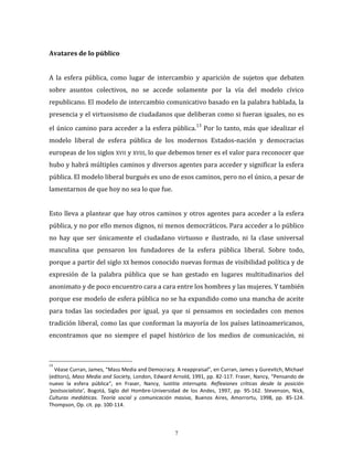 7
Avatares de lo público
A la esfera pública, como lugar de intercambio y aparición de sujetos que debaten
sobre asuntos colectivos, no se accede solamente por la vía del modelo cívico
republicano. El modelo de intercambio comunicativo basado en la palabra hablada, la
presencia y el virtuosismo de ciudadanos que deliberan como si fueran iguales, no es
el único camino para acceder a la esfera pública.
13
Por lo tanto, más que idealizar el
modelo liberal de esfera pública de los modernos Estados-nación y democracias
europeas de los siglos XVII y XVIII, lo que debemos tener es el valor para reconocer que
hubo y habrá múltiples caminos y diversos agentes para acceder y significar la esfera
pública. El modelo liberal burgués es uno de esos caminos, pero no el único, a pesar de
lamentarnos de que hoy no sea lo que fue.
Esto lleva a plantear que hay otros caminos y otros agentes para acceder a la esfera
pública, y no por ello menos dignos, ni menos democráticos. Para acceder a lo público
no hay que ser únicamente el ciudadano virtuoso e ilustrado, ni la clase universal
masculina que pensaron los fundadores de la esfera pública liberal. Sobre todo,
porque a partir del siglo XX hemos conocido nuevas formas de visibilidad política y de
expresión de la palabra pública que se han gestado en lugares multitudinarios del
anonimato y de poco encuentro cara a cara entre los hombres y las mujeres. Y también
porque ese modelo de esfera pública no se ha expandido como una mancha de aceite
para todas las sociedades por igual, ya que si pensamos en sociedades con menos
tradición liberal, como las que conforman la mayoría de los países latinoamericanos,
encontramos que no siempre el papel histórico de los medios de comunicación, ni
13
Véase Curran, James, “Mass Media and Democracy. A reappraisal”, en Curran, James y Gurevitch, Michael
(editors), Mass Media and Society, London, Edward Arnold, 1991, pp. 82-117. Fraser, Nancy, “Pensando de
nuevo la esfera pública“, en Fraser, Nancy, Iustitia interrupta. Reflexiones críticas desde la posición
‘postsocialista’, Bogotá, Siglo del Hombre-Universidad de los Andes, 1997, pp. 95-162. Stevenson, Nick,
Culturas mediáticas. Teoría social y comunicación masiva, Buenos Aires, Amorrortu, 1998, pp. 85-124.
Thompson, Op. cit. pp. 100-114.
 