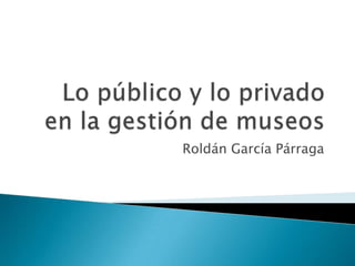 Lo público y lo privado en la gestión de museos Roldán García Párraga 