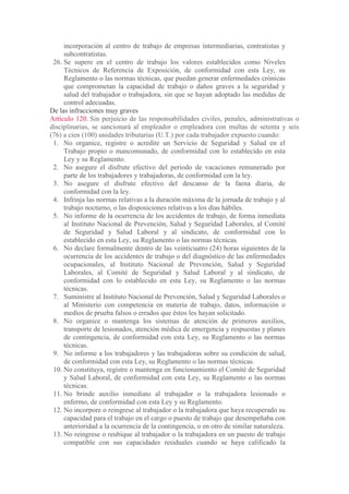incorporación al centro de trabajo de empresas intermediarias, contratistas y
subcontratistas.
26. Se supere en el centro de trabajo los valores establecidos como Niveles
Técnicos de Referencia de Exposición, de conformidad con esta Ley, su
Reglamento o las normas técnicas, que puedan generar enfermedades crónicas
que comprometan la capacidad de trabajo o daños graves a la seguridad y
salud del trabajador o trabajadora, sin que se hayan adoptado las medidas de
control adecuadas.
De las infracciones muy graves
Artículo 120. Sin perjuicio de las responsabilidades civiles, penales, administrativas o
disciplinarias, se sancionará al empleador o empleadora con multas de setenta y seis
(76) a cien (100) unidades tributarias (U.T.) por cada trabajador expuesto cuando:
1. No organice, registre o acredite un Servicio de Seguridad y Salud en el
Trabajo propio o mancomunado, de conformidad con lo establecido en esta
Ley y su Reglamento.
2. No asegure el disfrute efectivo del periodo de vacaciones remunerado por
parte de los trabajadores y trabajadoras, de conformidad con la ley.
3. No asegure el disfrute efectivo del descanso de la faena diaria, de
conformidad con la ley.
4. Infrinja las normas relativas a la duración máxima de la jornada de trabajo y al
trabajo nocturno, o las disposiciones relativas a los días hábiles.
5. No informe de la ocurrencia de los accidentes de trabajo, de forma inmediata
al Instituto Nacional de Prevención, Salud y Seguridad Laborales, al Comité
de Seguridad y Salud Laboral y al sindicato, de conformidad con lo
establecido en esta Ley, su Reglamento o las normas técnicas.
6. No declare formalmente dentro de las veinticuatro (24) horas siguientes de la
ocurrencia de los accidentes de trabajo o del diagnóstico de las enfermedades
ocupacionales, al Instituto Nacional de Prevención, Salud y Seguridad
Laborales, al Comité de Seguridad y Salud Laboral y al sindicato, de
conformidad con lo establecido en esta Ley, su Reglamento o las normas
técnicas.
7. Suministre al Instituto Nacional de Prevención, Salud y Seguridad Laborales o
al Ministerio con competencia en materia de trabajo, datos, información o
medios de prueba falsos o errados que éstos les hayan solicitado.
8. No organice o mantenga los sistemas de atención de primeros auxilios,
transporte de lesionados, atención médica de emergencia y respuestas y planes
de contingencia, de conformidad con esta Ley, su Reglamento o las normas
técnicas.
9. No informe a los trabajadores y las trabajadoras sobre su condición de salud,
de conformidad con esta Ley, su Reglamento o las normas técnicas.
10. No constituya, registre o mantenga en funcionamiento el Comité de Seguridad
y Salud Laboral, de conformidad con esta Ley, su Reglamento o las normas
técnicas.
11. No brinde auxilio inmediato al trabajador o la trabajadora lesionado o
enfermo, de conformidad con esta Ley y su Reglamento.
12. No incorpore o reingrese al trabajador o la trabajadora que haya recuperado su
capacidad para el trabajo en el cargo o puesto de trabajo que desempeñaba con
anterioridad a la ocurrencia de la contingencia, o en otro de similar naturaleza.
13. No reingrese o reubique al trabajador o la trabajadora en un puesto de trabajo
compatible con sus capacidades residuales cuando se haya calificado la
 