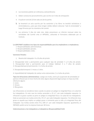 2. Las reuniones podrán ser ordinarias y extraordinarias

    3. Deben convocarse personalmente y por escrito con 3 días de anticipación

    4. El quórum será de 2/3 de cada una de las partes

    5. Se levantará un acta suscrita por los asistentes y los libros no tendrán tachaduras o
       enmendaduras y, para que éstas tengan validez deberá colocarse “vale lo enmendado” y
       luego ﬁrmarse por los miembros del comité.

    6. Los primeros 5 días de cada mes, debe presentarse un informe mensual sobre las
       actividades del Comité ante el INPSASEL, utilizando el formulario elaborado por el
       Instituto.



La LOPCYMAT establece tres tipos de responsabilidades para los empleadores o empleadoras:
    1- Responsabilidades administrativas.
    2- Responsabilidades penales.
    3- Responsabilidades civiles.

Sanciones Penales:

    1. Muerte del trabajador: 8 a 10 años de prisión

2. Discapacidad total y permanente para cualquier tipo de actividad: 5 a 8 años de prisión.
3. Discapacidad total y permanente para el trabajo habitual: 4 a 7 años de prisión.
4. Discapacidad parcial permanente: 2 a 4 años de prisión.

5. Discapacidad temporal: 2 meses a 2 años.

6. Imposibilidad del trabajador de realizar actos elementales: 2 a 4 años de prisión.

Tipos de infracciones administrativas: castiga con multa, cierre y/o suspensión de actividades al
patrono infractor por el mero hecho de violar alguna disposición legal aunque no haya ocurrido
infortunio alguno
1. Leves.
2. Graves.
3. Muy graves.

Las infracciones se consideran leves cuando no ponen en peligro la integridad física o la salud de
los trabajadores. En este caso las multas ascienden a 25 U.T. por cada trabajador expuesto. La
infracción es grave cuando se pone en peligro la integridad física o la salud de los trabajadores.
Estás se sancionan con multas entre 26 y 75 U.T. por cada trabajador expuesto. Y la infracción muy
grave es aquella que implica un peligro grave e inminente para la vida y la integridad física del
trabajador. Sus multas oscilan entre 76 y 100 U.T. por cada trabajador expuesto. Igualmente, el
INPSASEL podrá cerrar la empresa hasta por 48 horas.

Indemnizaciones a los trabajadores y trabajadoras (Responsabilidad Civil)
 
