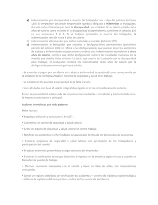 a) Indemnización por discapacidad o muerte del trabajador por culpa del patrono (artículo
       130): El empleador declarado responsable quedará obligado a indemnizar al trabajador,
       durante todo el tiempo que dure la discapacidad, por el doble de su salario y hasta siete
       años de salario como máximo si la discapacidad es permanente, conforme al artículo 130
       en sus numerales 2 al 6. Si se hubiere producido la muerte del trabajador, la
       indemnización será de hasta 8 años de salario
    b) Indemnización al trabajador por daños materiales y morales (artículo 129)
    c) Indemnización al trabajador por secuelas o desfiguraciones permanentes (penúltimo
       párrafo del artículo 130): se refiere a las desfiguraciones que puedan dejar los accidentes
       de trabajo o enfermedades ocupacionales y ordena una indemnización equivalente a cinco
       años de salario, siempre que dicha desfiguración vulnere las facultades humanas en la
       medida que detalla dicho artículo. Es decir, que aparte de la pensión por la discapacidad
       para trabajar, el trabajador recibirá los mencionados cinco años de salario por la
       desfiguración permanente que haya sufrido.

- Se cancelan o pagan por accidente de trabajo o enfermedad ocupacional como consecuencia de
la violación de la normativa legal en materia de seguridad y salud en el trabajo.

- Se establecen de acuerdo a la gravedad de la falta y lesión.

- Son calculadas con base al salario integral devengado en el mes inmediatamente anterior.

Existe responsabilidad solidaria de las empresas intermediarias, contratistas y Subcontratistas con
la empresa contratante o principal.

Acciones inmediatas que todo patrono

Debe realizar:

• Registro y aﬁliación y cotización al RNSSST.

• Conformar un comité de seguridad y salud laboral.

• Crear un órgano de seguridad y salud laboral en centro trabajo.

• Notiﬁcar los accidentes y enfermedades ocupacionales dentro de los 60 minutos de ocurrencia

• Elaborar programa de seguridad y salud laboral con aprobación de los trabajadores y
participación del comité

• Practicar exámenes preventivos a cargo exclusivo del empleador

• Elaborar la notiﬁcación de riesgos laborales al ingresar en la empresa según el caso y cuando se
trasladen de puesto de trabajo

• Efectuar reuniones mensuales con el comité y llevar un libro de actas, con convocatorias
anticipadas.

• Llevar un registro detallado de notiﬁcación de accidentes – sistema de vigilancia epidemiológica
– sistema de vigilancia del tiempo libre – índice de frecuencia de accidentes.
 