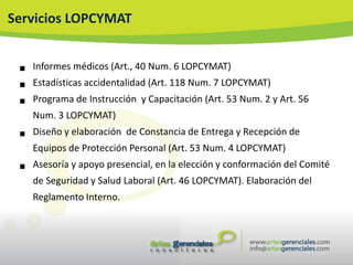 Servicios LOPCYMAT


    Informes médicos (Art., 40 Num. 6 LOPCYMAT)

    Estadísticas accidentalidad (Art. 118 Num. 7 LOPCYMAT)

    Programa de Instrucción y Capacitación (Art. 53 Num. 2 y Art. 56
     Num. 3 LOPCYMAT)

    Diseño y elaboración de Constancia de Entrega y Recepción de
     Equipos de Protección Personal (Art. 53 Num. 4 LOPCYMAT)

    Asesoría y apoyo presencial, en la elección y conformación del Comité
     de Seguridad y Salud Laboral (Art. 46 LOPCYMAT). Elaboración del
     Reglamento Interno.
 