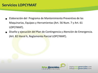 Servicios LOPCYMAT


    Elaboración del Programa de Mantenimiento Preventivo de las
     Maquinarias, Equipos y Herramientas (Art. 56 Num. 7 y Art. 61
     LOPCYMAT).

    Diseño y ejecución del Plan de Contingencia y Atención de Emergencia.
     (Art. 82 literal h, Reglamento Parcial LOPCYMAT).
 