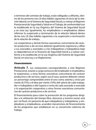 o términos del contrato de trabajo, están obligados a afiliarlos, den-
tro de los primeros tres (3) días hábiles siguientes al inicio de la rela-
ción laboral, en el Sistema de Seguridad Social y a cotizar al Régimen
Prestacional de Seguridad y Salud en el Trabajo, de conformidad con
lo establecido en la Ley Orgánica del Sistema de Seguridad Social
y en esta Ley. Igualmente, los empleadores o empleadoras deben
informar la suspensión y terminación de la relación laboral dentro
de los tres (3) días hábiles siguientes a la suspensión o terminación
de la relación de trabajo.
Las cooperativas y demás formas asociativas comunitarias de carác-
ter productivo o de servicio deberán igualmente registrarse y afiliar
a sus asociados y asociadas y a los trabajadores y trabajadoras bajo
su dependencia en la Tesorería de Seguridad Social y a cotizar con-
forme a lo establecido en la Ley Orgánica del Sistema de Seguridad
Social, en esta Ley y su Reglamento.
Financiamiento
Artículo 7.  Las cotizaciones correspondientes a este Régimen
Prestacional, estarán a cargo exclusivo del empleador o empleadora,
la cooperativa, u otras formas asociativas comunitarias de carácter
productivo o de servicio, según sea el caso, quienes deberán cotizar
un porcentaje comprendido entre el cero coma setenta y cinco por
ciento (0,75%) y el diez por ciento (10%) del salario de cada trabaja-
dor o trabajadora o del ingreso o renta de cada asociado o asociada
a la organización cooperativa u otras formas asociativas comunita-
rias de carácter productivo o de servicio.
El financiamiento para cubrir la promoción de los programas dirigi-
dos a la utilización del tiempo libre, descanso y turismo social, será
por vía fiscal, sin perjuicio de que trabajadores y trabajadoras, y em-
pleadores y empleadoras, acuerden mecanismos de financiamiento
de los programas que establezcan en su convención colectiva de
trabajo.
9
 