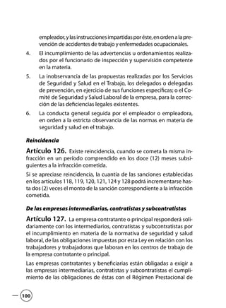 empleador,ylasinstruccionesimpartidasporéste,enordenalapre-
vención de accidentes de trabajo y enfermedades ocupacionales.
El incumplimiento de las advertencias u ordenamientos realiza-4.	
dos por el funcionario de inspección y supervisión competente
en la materia.
La inobservancia de las propuestas realizadas por los Servicios5.	
de Seguridad y Salud en el Trabajo, los delegados o delegadas
de prevención, en ejercicio de sus funciones específicas; o el Co-
mité de Seguridad y Salud Laboral de la empresa, para la correc-
ción de las deficiencias legales existentes.
La conducta general seguida por el empleador o empleadora,6.	
en orden a la estricta observancia de las normas en materia de
seguridad y salud en el trabajo.
Reincidencia
Artículo 126.  Existe reincidencia, cuando se cometa la misma in-
fracción en un período comprendido en los doce (12) meses subsi-
guientes a la infracción cometida.
Si se apreciase reincidencia, la cuantía de las sanciones establecidas
en los artículos 118, 119, 120, 121, 124 y 128 podrá incrementarse has-
ta dos (2) veces el monto de la sanción correspondiente a la infracción
cometida.
De las empresas intermediarias, contratistas y subcontratistas
Artículo 127.  La empresa contratante o principal responderá soli-
dariamente con los intermediarios, contratistas y subcontratistas por
el incumplimiento en materia de la normativa de seguridad y salud
laboral, de las obligaciones impuestas por esta Ley en relación con los
trabajadores y trabajadoras que laboran en los centros de trabajo de
la empresa contratante o principal.
Las empresas contratantes y beneficiarias están obligadas a exigir a
las empresas intermediarias, contratistas y subcontratistas el cumpli-
miento de las obligaciones de éstas con el Régimen Prestacional de
100
 