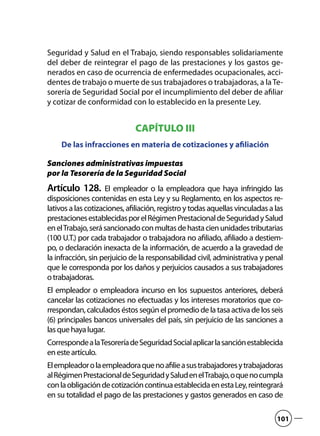 Seguridad y Salud en el Trabajo, siendo responsables solidariamente
del deber de reintegrar el pago de las prestaciones y los gastos ge-
nerados en caso de ocurrencia de enfermedades ocupacionales, acci-
dentes de trabajo o muerte de sus trabajadores o trabajadoras, a laTe-
sorería de Seguridad Social por el incumplimiento del deber de afiliar
y cotizar de conformidad con lo establecido en la presente Ley.
CAPÍTULO III
De las infracciones en materia de cotizaciones y afiliación
Sanciones administrativas impuestas
por la Tesorería de la Seguridad Social
Artículo 128.  El empleador o la empleadora que haya infringido las
disposiciones contenidas en esta Ley y su Reglamento, en los aspectos re-
lativos a las cotizaciones, afiliación, registro y todas aquellas vinculadas a las
prestacionesestablecidasporelRégimenPrestacionaldeSeguridadySalud
enelTrabajo,serásancionadoconmultasdehastacienunidadestributarias
(100 U.T.) por cada trabajador o trabajadora no afiliado, afiliado a destiem-
po, o declaración inexacta de la información, de acuerdo a la gravedad de
la infracción, sin perjuicio de la responsabilidad civil, administrativa y penal
que le corresponda por los daños y perjuicios causados a sus trabajadores
otrabajadoras.
El empleador o empleadora incurso en los supuestos anteriores, deberá
cancelar las cotizaciones no efectuadas y los intereses moratorios que co-
rrespondan,calculadoséstossegúnelpromediodelatasaactivadelos seis
(6) principales bancos universales del país, sin perjuicio de las sanciones a
lasquehayalugar.
CorrespondealaTesoreríadeSeguridadSocialaplicarlasanciónestablecida
enesteartículo.
Elempleadorolaempleadoraquenoafilieasustrabajadoresytrabajadoras
alRégimenPrestacionaldeSeguridadySaludenelTrabajo,oquenocumpla
conlaobligacióndecotizacióncontinuaestablecidaenestaLey,reintegrará
en su totalidad el pago de las prestaciones y gastos generados en caso de
101
 
