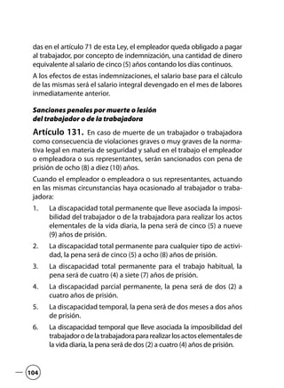 das en el artículo 71 de esta Ley, el empleador queda obligado a pagar
al trabajador, por concepto de indemnización, una cantidad de dinero
equivalente al salario de cinco (5) años contando los días continuos.
A los efectos de estas indemnizaciones, el salario base para el cálculo
de las mismas será el salario integral devengado en el mes de labores
inmediatamente anterior.
Sanciones penales por muerte o lesión
del trabajador o de la trabajadora
Artículo 131.  En caso de muerte de un trabajador o trabajadora
como consecuencia de violaciones graves o muy graves de la norma-
tiva legal en materia de seguridad y salud en el trabajo el empleador
o empleadora o sus representantes, serán sancionados con pena de
prisión de ocho (8) a diez (10) años.
Cuando el empleador o empleadora o sus representantes, actuando
en las mismas circunstancias haya ocasionado al trabajador o traba-
jadora:
La discapacidad total permanente que lleve asociada la imposi-1.	
bilidad del trabajador o de la trabajadora para realizar los actos
elementales de la vida diaria, la pena será de cinco (5) a nueve
(9) años de prisión.
La discapacidad total permanente para cualquier tipo de activi-2.	
dad, la pena será de cinco (5) a ocho (8) años de prisión.
La discapacidad total permanente para el trabajo habitual, la3.	
pena será de cuatro (4) a siete (7) años de prisión.
La discapacidad parcial permanente, la pena será de dos (2) a4.	
cuatro años de prisión.
La discapacidad temporal, la pena será de dos meses a dos años5.	
de prisión.
La discapacidad temporal que lleve asociada la imposibilidad del6.	
trabajadorodelatrabajadorapararealizarlosactoselementalesde
la vida diaria, la pena será de dos (2) a cuatro (4) años de prisión.
104
 