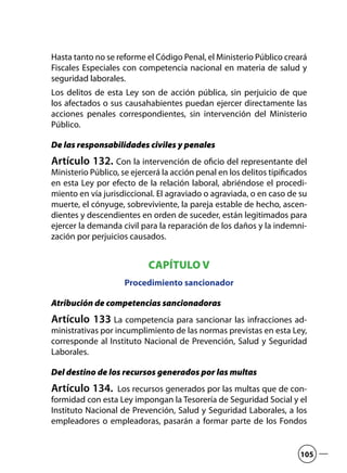 Hasta tanto no se reforme el Código Penal, el Ministerio Público creará
Fiscales Especiales con competencia nacional en materia de salud y
seguridad laborales.
Los delitos de esta Ley son de acción pública, sin perjuicio de que
los afectados o sus causahabientes puedan ejercer directamente las
acciones penales correspondientes, sin intervención del Ministerio
Público.
De las responsabilidades civiles y penales
Artículo 132. Con la intervención de oficio del representante del
Ministerio Público, se ejercerá la acción penal en los delitos tipificados
en esta Ley por efecto de la relación laboral, abriéndose el procedi-
miento en vía jurisdiccional. El agraviado o agraviada, o en caso de su
muerte, el cónyuge, sobreviviente, la pareja estable de hecho, ascen-
dientes y descendientes en orden de suceder, están legitimados para
ejercer la demanda civil para la reparación de los daños y la indemni-
zación por perjuicios causados.
CAPÍTULO V
Procedimiento sancionador
Atribución de competencias sancionadoras
Artículo 133 La competencia para sancionar las infracciones ad-
ministrativas por incumplimiento de las normas previstas en esta Ley,
corresponde al Instituto Nacional de Prevención, Salud y Seguridad
Laborales.
Del destino de los recursos generados por las multas
Artículo 134. Los recursos generados por las multas que de con-
formidad con esta Ley impongan la Tesorería de Seguridad Social y el
Instituto Nacional de Prevención, Salud y Seguridad Laborales, a los
empleadores o empleadoras, pasarán a formar parte de los Fondos
105
 