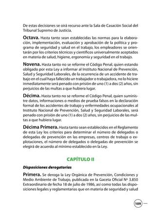 De estas decisiones se oirá recurso ante la Sala de Casación Social del
Tribunal Supremo de Justicia.
Octava. Hasta tanto sean establecidas las normas para la elabora-
ción, implementación, evaluación y aprobación de la política y pro-
grama de seguridad y salud en el trabajo, los empleadores se orien-
tarán por los criterios técnicos y científicos universalmente aceptados
en materia de salud, higiene, ergonomía y seguridad en el trabajo.
Novena. Hasta tanto no se reforme el Código Penal, quien estando
obligado por esta Ley a informar al Instituto Nacional de Prevención,
Salud y Seguridad Laborales, de la ocurrencia de un accidente de tra-
bajo en el cual haya fallecido un trabajador o trabajadora, no lo hiciere
inmediatamente será penado con prisión de uno (1) a dos (2) años, sin
perjuicios de las multas a que hubiera lugar.
Décima. Hasta tanto no se reforme el Código Penal, quien suminis-
tre datos, informaciones o medios de prueba falsos en la declaración
formal de los accidentes de trabajo y enfermedades ocupacionales al
Instituto Nacional de Prevención, Salud y Seguridad Laborales, será
penado con prisión de uno (1) a dos (2) años, sin perjuicios de las mul-
tas a que hubiera lugar.
Décima Primera.Hasta tanto sean establecidos en el Reglamento
de esta Ley los criterios para determinar el número de delegados o
delegadas de prevención en las empresas, centros de trabajo o ex-
plotaciones, el número de delegados o delegadas de prevención se
elegirá de acuerdo al mínimo establecido en la Ley.
CAPÍTULO II
Disposiciones derogatorias
Primera. Se deroga la Ley Orgánica de Prevención, Condiciones y
Medio Ambiente de Trabajo, publicada en la Gaceta Oficial Nº 3.850
Extraordinario de fecha 18 de julio de 1986, así como todas las dispo-
siciones legales y reglamentarias que en materia de seguridad y salud
109
 