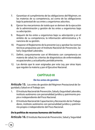 Garantizar el cumplimiento de las obligaciones del Régimen, en7.	
las materias de su competencia, así como de las obligaciones
bajo la potestad de sus entes u organismos adscritos.
Ejercer los mecanismos de tutela que se deriven de la ejecución8.	
de la administración y gestión de los entes u organismos bajo
su adscripción.
Requerir de los entes u organismos bajo su adscripción y en el9.	
ámbito de su competencia, la información administrativa y fi-
nanciera de su gestión.
Proponer el Reglamento de la presente Ley y aprobar las normas10.	
técnicas propuestas por el Instituto Nacional de Prevención, Sa-
lud y Seguridad Laborales.
Definir, conjuntamente con el Ministerio con competencia en11.	
materia de salud, los criterios de diagnósticos de enfermedades
ocupacionales y actualizarlos periódicamente.
Las demás que le sean asignadas por esta Ley, por otras leyes12.	
que regulen la materia y por el Ejecutivo Nacional.
CAPÍTULO III
De los entes de gestión
Artículo 15.  Los entes de gestión del Régimen Prestacional de Se-
guridad y Salud en el Trabajo son:
El Instituto Nacional de Prevención, Salud y Seguridad Laborales,1.	
instituto autónomo con personalidad jurídica y patrimonio pro-
pio e independiente del Fisco Nacional.
El Instituto Nacional de Capacitación y Recreación de losTrabaja-2.	
dores, instituto autónomo con personalidad jurídica y patrimo-
nio propio e independiente del Fisco Nacional.
De la política de recursos humanos del Instituto
Artículo 16. El Instituto Nacional de Prevención, Salud y Seguridad
16
 
