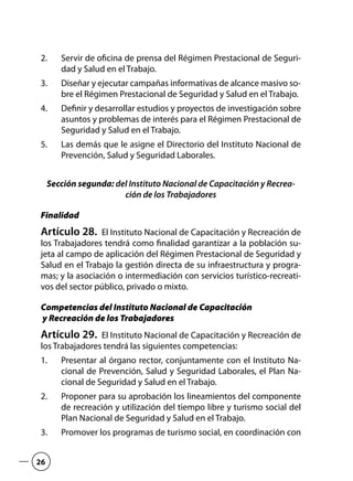 Servir de oficina de prensa del Régimen Prestacional de Seguri-2.	
dad y Salud en el Trabajo.
Diseñar y ejecutar campañas informativas de alcance masivo so-3.	
bre el Régimen Prestacional de Seguridad y Salud en el Trabajo.
Definir y desarrollar estudios y proyectos de investigación sobre4.	
asuntos y problemas de interés para el Régimen Prestacional de
Seguridad y Salud en el Trabajo.
Las demás que le asigne el Directorio del Instituto Nacional de5.	
Prevención, Salud y Seguridad Laborales.
Sección segunda: del Instituto Nacional de Capacitación y Recrea-
ción de los Trabajadores
Finalidad
Artículo 28.  El Instituto Nacional de Capacitación y Recreación de
los Trabajadores tendrá como finalidad garantizar a la población su-
jeta al campo de aplicación del Régimen Prestacional de Seguridad y
Salud en el Trabajo la gestión directa de su infraestructura y progra-
mas; y la asociación o intermediación con servicios turístico-recreati-
vos del sector público, privado o mixto.
Competencias del Instituto Nacional de Capacitación
y Recreación de los Trabajadores
Artículo 29.  El Instituto Nacional de Capacitación y Recreación de
los Trabajadores tendrá las siguientes competencias:
Presentar al órgano rector, conjuntamente con el Instituto Na-1.	
cional de Prevención, Salud y Seguridad Laborales, el Plan Na-
cional de Seguridad y Salud en el Trabajo.
Proponer para su aprobación los lineamientos del componente2.	
de recreación y utilización del tiempo libre y turismo social del
Plan Nacional de Seguridad y Salud en el Trabajo.
Promover los programas de turismo social, en coordinación con3.	
26
 