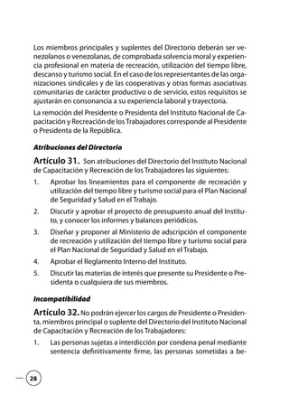 Los miembros principales y suplentes del Directorio deberán ser ve-
nezolanos o venezolanas, de comprobada solvencia moral y experien-
cia profesional en materia de recreación, utilización del tiempo libre,
descanso y turismo social. En el caso de los representantes de las orga-
nizaciones sindicales y de las cooperativas y otras formas asociativas
comunitarias de carácter productivo o de servicio, estos requisitos se
ajustarán en consonancia a su experiencia laboral y trayectoria.
La remoción del Presidente o Presidenta del Instituto Nacional de Ca-
pacitación y Recreación de losTrabajadores corresponde al Presidente
o Presidenta de la República.
Atribuciones del Directorio
Artículo 31.  Son atribuciones del Directorio del Instituto Nacional
de Capacitación y Recreación de los Trabajadores las siguientes:
Aprobar los lineamientos para el componente de recreación y1.	
utilización del tiempo libre y turismo social para el Plan Nacional
de Seguridad y Salud en el Trabajo.
Discutir y aprobar el proyecto de presupuesto anual del Institu-2.	
to, y conocer los informes y balances periódicos.
Diseñar y proponer al Ministerio de adscripción el componente3.	
de recreación y utilización del tiempo libre y turismo social para
el Plan Nacional de Seguridad y Salud en el Trabajo.
Aprobar el Reglamento Interno del Instituto.4.	
Discutir las materias de interés que presente su Presidente o Pre-5.	
sidenta o cualquiera de sus miembros.
Incompatibilidad
Artículo 32.No podrán ejercer los cargos de Presidente o Presiden-
ta, miembros principal o suplente del Directorio del Instituto Nacional
de Capacitación y Recreación de los Trabajadores:
Las personas sujetas a interdicción por condena penal mediante1.	
sentencia definitivamente firme, las personas sometidas a be-
28
 