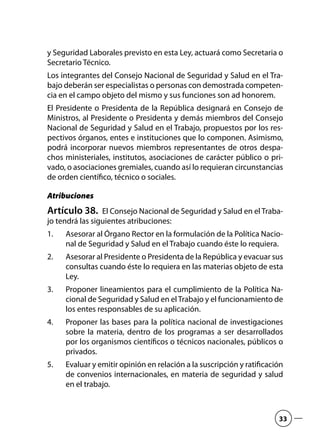 y Seguridad Laborales previsto en esta Ley, actuará como Secretaria o
Secretario Técnico.
Los integrantes del Consejo Nacional de Seguridad y Salud en el Tra-
bajo deberán ser especialistas o personas con demostrada competen-
cia en el campo objeto del mismo y sus funciones son ad honorem.
El Presidente o Presidenta de la República designará en Consejo de
Ministros, al Presidente o Presidenta y demás miembros del Consejo
Nacional de Seguridad y Salud en el Trabajo, propuestos por los res-
pectivos órganos, entes e instituciones que lo componen. Asimismo,
podrá incorporar nuevos miembros representantes de otros despa-
chos ministeriales, institutos, asociaciones de carácter público o pri-
vado, o asociaciones gremiales, cuando así lo requieran circunstancias
de orden científico, técnico o sociales.
Atribuciones
Artículo 38.  El Consejo Nacional de Seguridad y Salud en el Traba-
jo tendrá las siguientes atribuciones:
Asesorar al Órgano Rector en la formulación de la Política Nacio-1.	
nal de Seguridad y Salud en el Trabajo cuando éste lo requiera.
Asesorar al Presidente o Presidenta de la República y evacuar sus2.	
consultas cuando éste lo requiera en las materias objeto de esta
Ley.
Proponer lineamientos para el cumplimiento de la Política Na-3.	
cional de Seguridad y Salud en elTrabajo y el funcionamiento de
los entes responsables de su aplicación.
Proponer las bases para la política nacional de investigaciones4.	
sobre la materia, dentro de los programas a ser desarrollados
por los organismos científicos o técnicos nacionales, públicos o
privados.
Evaluar y emitir opinión en relación a la suscripción y ratificación5.	
de convenios internacionales, en materia de seguridad y salud
en el trabajo.
33
 