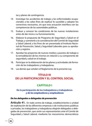 tas y planes de contingencia.
Investigar los accidentes de trabajo y las enfermedades ocupa-14.	
cionales a los solos fines de explicar lo sucedido y adoptar los
correctivos necesarios, sin que esta actuación interfiera con las
competencias de las autoridades públicas.
Evaluar y conocer las condiciones de las nuevas instalaciones15.	
antes de dar inicio a su funcionamiento.
Elaborar la propuesta de Programa de Seguridad y Salud en el16.	
Trabajo, y someterlo a la consideración del Comité de Seguridad
y Salud Laboral, a los fines de ser presentado al Instituto Nacio-
nal de Prevención, Salud y Seguridad Laborales para su aproba-
ción y registro.
Aprobar los proyectos de nuevos medios y puestos de trabajo o17.	
la remodelación de los mismos en relación a su componente de
seguridad y salud en el trabajo.
Participar en la elaboración de los planes y actividades de forma-18.	
ción de los trabajadores y trabajadoras.
Las demás que señalen el Reglamento de la presente Ley19.	
TÍTULO III
DE LA PARTICIPACIÓN Y EL CONTROL SOCIAL
CAPÍTULO I
De la participación de los trabajadores y trabajadoras
y de los empleadores y empleadoras
De los delegados o delegadas de prevención
Artículo 41.  En todo centro de trabajo, establecimiento o unidad
de explotación de las diferentes empresas o de instituciones públicas
o privadas, los trabajadores y trabajadoras elegirán delegados o dele-
gadas de prevención, que serán sus representantes ante el Comité de
Seguridad y Salud Laboral, mediante los mecanismos democráticos
36
 