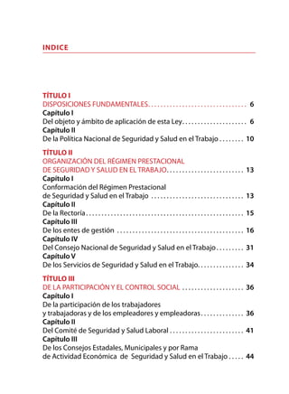 INDICE
TÍTULO I
DISPOSICIONES FUNDAMENTALES. . . . . . . . . . . . . . . . . . . . . . . . . . . . . . . . . 6
Capítulo I
Del objeto y ámbito de aplicación de esta Ley. . . . . . . . . . . . . . . . . . . . . . 6
Capítulo II
De la Política Nacional de Seguridad y Salud en el Trabajo. . . . . . . .  10
TÍTULO II
ORGANIZACIÓN DEL RÉGIMEN PRESTACIONAL
DE SEGURIDAD Y SALUD EN EL TRABAJO. . . . . . . . . . . . . . . . . . . . . . . . .  13
Capítulo I
Conformación del Régimen Prestacional
de Seguridad y Salud en el Trabajo . . . . . . . . . . . . . . . . . . . . . . . . . . . . . .  13
Capítulo II
De la Rectoría. . . . . . . . . . . . . . . . . . . . . . . . . . . . . . . . . . . . . . . . . . . . . . . . . . .  15
Capítulo III
De los entes de gestión . . . . . . . . . . . . . . . . . . . . . . . . . . . . . . . . . . . . . . . . .  16
Capítulo IV
Del Consejo Nacional de Seguridad y Salud en el Trabajo. . . . . . . . .  31
Capítulo V
De los Servicios de Seguridad y Salud en el Trabajo. . . . . . . . . . . . . . . 34
TÍTULO III
DE LA PARTICIPACIÓN Y EL CONTROL SOCIAL. . . . . . . . . . . . . . . . . . . .  36
Capítulo I
De la participación de los trabajadores
y trabajadoras y de los empleadores y empleadoras. . . . . . . . . . . . . .  36
Capítulo II
Del Comité de Seguridad y Salud Laboral. . . . . . . . . . . . . . . . . . . . . . . . . 41
Capítulo III
De los Consejos Estadales, Municipales y por Rama
de Actividad Económica de Seguridad y Salud en el Trabajo. . . . .  44
 