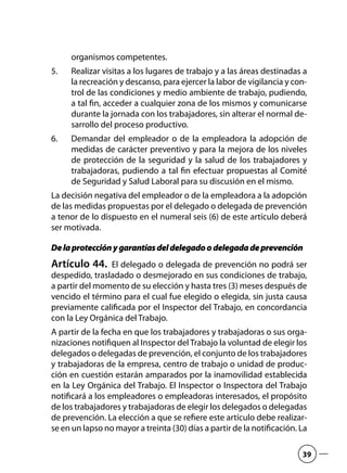 organismos competentes.
Realizar visitas a los lugares de trabajo y a las áreas destinadas a5.	
la recreación y descanso, para ejercer la labor de vigilancia y con-
trol de las condiciones y medio ambiente de trabajo, pudiendo,
a tal fin, acceder a cualquier zona de los mismos y comunicarse
durante la jornada con los trabajadores, sin alterar el normal de-
sarrollo del proceso productivo.
Demandar del empleador o de la empleadora la adopción de6.	
medidas de carácter preventivo y para la mejora de los niveles
de protección de la seguridad y la salud de los trabajadores y
trabajadoras, pudiendo a tal fin efectuar propuestas al Comité
de Seguridad y Salud Laboral para su discusión en el mismo.
La decisión negativa del empleador o de la empleadora a la adopción
de las medidas propuestas por el delegado o delegada de prevención
a tenor de lo dispuesto en el numeral seis (6) de este artículo deberá
ser motivada.
Delaprotecciónygarantíasdeldelegadoodelegadadeprevención
Artículo 44.  El delegado o delegada de prevención no podrá ser
despedido, trasladado o desmejorado en sus condiciones de trabajo,
a partir del momento de su elección y hasta tres (3) meses después de
vencido el término para el cual fue elegido o elegida, sin justa causa
previamente calificada por el Inspector del Trabajo, en concordancia
con la Ley Orgánica del Trabajo.
A partir de la fecha en que los trabajadores y trabajadoras o sus orga-
nizaciones notifiquen al Inspector del Trabajo la voluntad de elegir los
delegados o delegadas de prevención, el conjunto de los trabajadores
y trabajadoras de la empresa, centro de trabajo o unidad de produc-
ción en cuestión estarán amparados por la inamovilidad establecida
en la Ley Orgánica del Trabajo. El Inspector o Inspectora del Trabajo
notificará a los empleadores o empleadoras interesados, el propósito
de los trabajadores y trabajadoras de elegir los delegados o delegadas
de prevención. La elección a que se refiere este artículo debe realizar-
se en un lapso no mayor a treinta (30) días a partir de la notificación. La
39
 