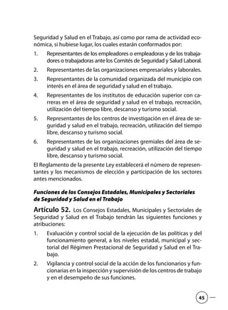 Seguridad y Salud en el Trabajo, así como por rama de actividad eco-
nómica, si hubiese lugar, los cuales estarán conformados por:
Representantes de los empleadores o empleadoras y de los trabaja-1.	
dores o trabajadoras ante los Comités de Seguridad y Salud Laboral.
Representantes de las organizaciones empresariales y laborales.2.	
Representantes de la comunidad organizada del municipio con3.	
interés en el área de seguridad y salud en el trabajo.
Representantes de los institutos de educación superior con ca-4.	
rreras en el área de seguridad y salud en el trabajo, recreación,
utilización del tiempo libre, descanso y turismo social.
Representantes de los centros de investigación en el área de se-5.	
guridad y salud en el trabajo, recreación, utilización del tiempo
libre, descanso y turismo social.
Representantes de las organizaciones gremiales del área de se-6.	
guridad y salud en el trabajo, recreación, utilización del tiempo
libre, descanso y turismo social.
El Reglamento de la presente Ley establecerá el número de represen-
tantes y los mecanismos de elección y participación de los sectores
antes mencionados.
Funciones de los Consejos Estadales, Municipales y Sectoriales
de Seguridad y Salud en el Trabajo
Artículo 52.  Los Consejos Estadales, Municipales y Sectoriales de
Seguridad y Salud en el Trabajo tendrán las siguientes funciones y
atribuciones:
Evaluación y control social de la ejecución de las políticas y del1.	
funcionamiento general, a los niveles estadal, municipal y sec-
torial del Régimen Prestacional de Seguridad y Salud en el Tra-
bajo.
Vigilancia y control social de la acción de los funcionarios y fun-2.	
cionarias en la inspección y supervisión de los centros de trabajo
y en el desempeño de sus funciones.
45
 