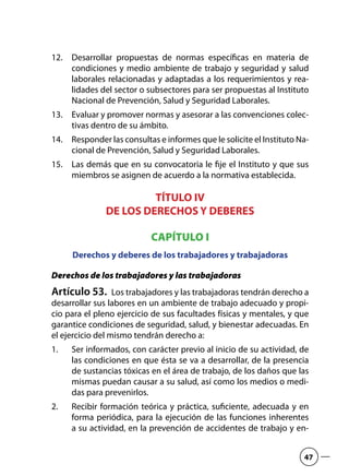 Desarrollar propuestas de normas específicas en materia de12.	
condiciones y medio ambiente de trabajo y seguridad y salud
laborales relacionadas y adaptadas a los requerimientos y rea-
lidades del sector o subsectores para ser propuestas al Instituto
Nacional de Prevención, Salud y Seguridad Laborales.
Evaluar y promover normas y asesorar a las convenciones colec-13.	
tivas dentro de su ámbito.
Responder las consultas e informes que le solicite el Instituto Na-14.	
cional de Prevención, Salud y Seguridad Laborales.
Las demás que en su convocatoria le fije el Instituto y que sus15.	
miembros se asignen de acuerdo a la normativa establecida.
TÍTULO IV
DE LOS DERECHOS Y DEBERES
CAPÍTULO I
Derechos y deberes de los trabajadores y trabajadoras
Derechos de los trabajadores y las trabajadoras
Artículo 53.  Los trabajadores y las trabajadoras tendrán derecho a
desarrollar sus labores en un ambiente de trabajo adecuado y propi-
cio para el pleno ejercicio de sus facultades físicas y mentales, y que
garantice condiciones de seguridad, salud, y bienestar adecuadas. En
el ejercicio del mismo tendrán derecho a:
Ser informados, con carácter previo al inicio de su actividad, de1.	
las condiciones en que ésta se va a desarrollar, de la presencia
de sustancias tóxicas en el área de trabajo, de los daños que las
mismas puedan causar a su salud, así como los medios o medi-
das para prevenirlos.
Recibir formación teórica y práctica, suficiente, adecuada y en2.	
forma periódica, para la ejecución de las funciones inherentes
a su actividad, en la prevención de accidentes de trabajo y en-
47
 