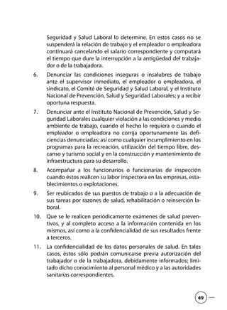 Seguridad y Salud Laboral lo determine. En estos casos no se
suspenderá la relación de trabajo y el empleador o empleadora
continuará cancelando el salario correspondiente y computará
el tiempo que dure la interrupción a la antigüedad del trabaja-
dor o de la trabajadora.
Denunciar las condiciones inseguras o insalubres de trabajo6.	
ante el supervisor inmediato, el empleador o empleadora, el
sindicato, el Comité de Seguridad y Salud Laboral, y el Instituto
Nacional de Prevención, Salud y Seguridad Laborales; y a recibir
oportuna respuesta.
Denunciar ante el Instituto Nacional de Prevención, Salud y Se-7.	
guridad Laborales cualquier violación a las condiciones y medio
ambiente de trabajo, cuando el hecho lo requiera o cuando el
empleador o empleadora no corrija oportunamente las defi-
ciencias denunciadas; así como cualquier incumplimiento en los
programas para la recreación, utilización del tiempo libre, des-
canso y turismo social y en la construcción y mantenimiento de
infraestructura para su desarrollo.
Acompañar a los funcionarios o funcionarias de inspección8.	
cuando éstos realicen su labor inspectora en las empresas, esta-
blecimientos o explotaciones.
Ser reubicados de sus puestos de trabajo o a la adecuación de9.	
sus tareas por razones de salud, rehabilitación o reinserción la-
boral.
Que se le realicen periódicamente exámenes de salud preven-10.	
tivos, y al completo acceso a la información contenida en los
mismos, así como a la confidencialidad de sus resultados frente
a terceros.
La confidencialidad de los datos personales de salud. En tales11.	
casos, éstos sólo podrán comunicarse previa autorización del
trabajador o de la trabajadora, debidamente informados; limi-
tado dicho conocimiento al personal médico y a las autoridades
sanitarias correspondientes.
49
 
