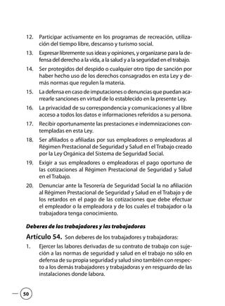 Participar activamente en los programas de recreación, utiliza-12.	
ción del tiempo libre, descanso y turismo social.
Expresar libremente sus ideas y opiniones, y organizarse para la de-13.	
fensa del derecho a la vida, a la salud y a la seguridad en el trabajo.
Ser protegidos del despido o cualquier otro tipo de sanción por14.	
haber hecho uso de los derechos consagrados en esta Ley y de-
más normas que regulen la materia.
La defensa en caso de imputaciones o denuncias que puedan aca-15.	
rrearle sanciones en virtud de lo establecido en la presente Ley.
La privacidad de su correspondencia y comunicaciones y al libre16.	
acceso a todos los datos e informaciones referidos a su persona.
Recibir oportunamente las prestaciones e indemnizaciones con-17.	
templadas en esta Ley.
Ser afiliados o afiliadas por sus empleadores o empleadoras al18.	
Régimen Prestacional de Seguridad y Salud en el Trabajo creado
por la Ley Orgánica del Sistema de Seguridad Social.
Exigir a sus empleadores o empleadoras el pago oportuno de19.	
las cotizaciones al Régimen Prestacional de Seguridad y Salud
en el Trabajo.
Denunciar ante la Tesorería de Seguridad Social la no afiliación20.	
al Régimen Prestacional de Seguridad y Salud en el Trabajo y de
los retardos en el pago de las cotizaciones que debe efectuar
el empleador o la empleadora y de los cuales el trabajador o la
trabajadora tenga conocimiento.
Deberes de los trabajadores y las trabajadoras
Artículo 54.  Son deberes de los trabajadores y trabajadoras:
Ejercer las labores derivadas de su contrato de trabajo con suje-1.	
ción a las normas de seguridad y salud en el trabajo no sólo en
defensa de su propia seguridad y salud sino también con respec-
to a los demás trabajadores y trabajadoras y en resguardo de las
instalaciones donde labora.
50
 