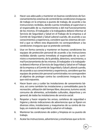 Hacer uso adecuado y mantener en buenas condiciones de fun-2.	
cionamiento los sistemas de control de las condiciones inseguras
de trabajo en la empresa o puesto de trabajo, de acuerdo a las
instrucciones recibidas, dando cuenta inmediata al supervisor o
al responsable de su mantenimiento o del mal funcionamiento
de los mismos. El trabajador o la trabajadora deberá informar al
Servicio de Seguridad y Salud en el Trabajo de la empresa o al
Comité de Seguridad y Salud Laboral cuando, de acuerdo a sus
conocimientos y experiencia, considere que los sistemas de con-
trol a que se refiere esta disposición no correspondiesen a las
condiciones inseguras que se pretende controlar.
Usar en forma correcta y mantener en buenas condiciones los3.	
equipos de protección personal de acuerdo a las instrucciones
recibidas dando cuenta inmediata al responsable de su sumi-
nistro o mantenimiento, de la pérdida, deterioro, vencimiento, o
mal funcionamiento de los mismos. El trabajador o la trabajado-
ra deberá informar al Servicio de Seguridad y Salud en el Trabajo
de la empresa o al Comité de Seguridad y Salud Laboral cuando,
de acuerdo a sus conocimientos y experiencia, considere que los
equipos de protección personal suministrados no corresponden
al objetivo de proteger contra las condiciones inseguras a las
que está expuesto.
Hacer buen uso y cuidar las instalaciones de saneamiento bá-4.	
sico, así como también las instalaciones y comodidades para la
recreación, utilización del tiempo libre, descanso, turismo social,
consumo de alimentos, actividades culturales, deportivas y en
general, de todas las instalaciones de servicio social.
Respetar y hacer respetar los avisos, carteleras de seguridad e5.	
higiene y demás indicaciones de advertencias que se fijaren en
diversos sitios, instalaciones y maquinarias de su centro de tra-
bajo, en materia de seguridad y salud en el trabajo.
Mantener las condiciones de orden y limpieza en su puesto de6.	
trabajo.
Acatar las instrucciones, advertencias y enseñanzas que se le im-7.	
51
 
