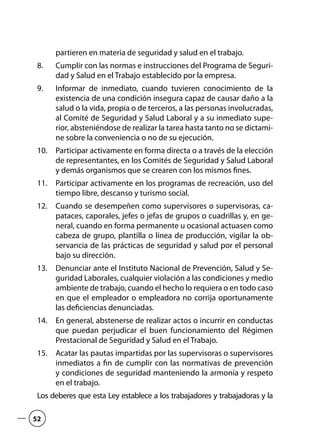partieren en materia de seguridad y salud en el trabajo.
Cumplir con las normas e instrucciones del Programa de Seguri-8.	
dad y Salud en el Trabajo establecido por la empresa.
Informar de inmediato, cuando tuvieren conocimiento de la9.	
existencia de una condición insegura capaz de causar daño a la
salud o la vida, propia o de terceros, a las personas involucradas,
al Comité de Seguridad y Salud Laboral y a su inmediato supe-
rior, absteniéndose de realizar la tarea hasta tanto no se dictami-
ne sobre la conveniencia o no de su ejecución.
Participar activamente en forma directa o a través de la elección10.	
de representantes, en los Comités de Seguridad y Salud Laboral
y demás organismos que se crearen con los mismos fines.
Participar activamente en los programas de recreación, uso del11.	
tiempo libre, descanso y turismo social.
Cuando se desempeñen como supervisores o supervisoras, ca-12.	
pataces, caporales, jefes o jefas de grupos o cuadrillas y, en ge-
neral, cuando en forma permanente u ocasional actuasen como
cabeza de grupo, plantilla o línea de producción, vigilar la ob-
servancia de las prácticas de seguridad y salud por el personal
bajo su dirección.
Denunciar ante el Instituto Nacional de Prevención, Salud y Se-13.	
guridad Laborales, cualquier violación a las condiciones y medio
ambiente de trabajo, cuando el hecho lo requiera o en todo caso
en que el empleador o empleadora no corrija oportunamente
las deficiencias denunciadas.
En general, abstenerse de realizar actos o incurrir en conductas14.	
que puedan perjudicar el buen funcionamiento del Régimen
Prestacional de Seguridad y Salud en el Trabajo.
Acatar las pautas impartidas por las supervisoras o supervisores15.	
inmediatos a fin de cumplir con las normativas de prevención
y condiciones de seguridad manteniendo la armonía y respeto
en el trabajo.
Los deberes que esta Ley establece a los trabajadores y trabajadoras y la
52
 