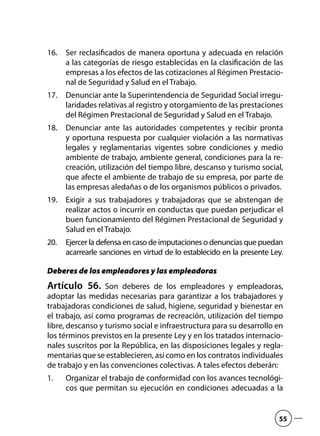 Ser reclasificados de manera oportuna y adecuada en relación16.	
a las categorías de riesgo establecidas en la clasificación de las
empresas a los efectos de las cotizaciones al Régimen Prestacio-
nal de Seguridad y Salud en el Trabajo.
Denunciar ante la Superintendencia de Seguridad Social irregu-17.	
laridades relativas al registro y otorgamiento de las prestaciones
del Régimen Prestacional de Seguridad y Salud en el Trabajo.
Denunciar ante las autoridades competentes y recibir pronta18.	
y oportuna respuesta por cualquier violación a las normativas
legales y reglamentarias vigentes sobre condiciones y medio
ambiente de trabajo, ambiente general, condiciones para la re-
creación, utilización del tiempo libre, descanso y turismo social,
que afecte el ambiente de trabajo de su empresa, por parte de
las empresas aledañas o de los organismos públicos o privados.
Exigir a sus trabajadores y trabajadoras que se abstengan de19.	
realizar actos o incurrir en conductas que puedan perjudicar el
buen funcionamiento del Régimen Prestacional de Seguridad y
Salud en el Trabajo.
Ejercer la defensa en caso de imputaciones o denuncias que puedan20.	
acarrearle sanciones en virtud de lo establecido en la presente Ley.
Deberes de los empleadores y las empleadoras
Artículo 56.  Son deberes de los empleadores y empleadoras,
adoptar las medidas necesarias para garantizar a los trabajadores y
trabajadoras condiciones de salud, higiene, seguridad y bienestar en
el trabajo, así como programas de recreación, utilización del tiempo
libre, descanso y turismo social e infraestructura para su desarrollo en
los términos previstos en la presente Ley y en los tratados internacio-
nales suscritos por la República, en las disposiciones legales y regla-
mentarias que se establecieren, así como en los contratos individuales
de trabajo y en las convenciones colectivas. A tales efectos deberán:
Organizar el trabajo de conformidad con los avances tecnológi-1.	
cos que permitan su ejecución en condiciones adecuadas a la
55
 
