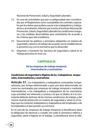 Nacional de Prevención, Salud y Seguridad Laborales.
En caso de actividades que por su peligrosidad sean considera-13.	
das por el Reglamento como susceptibles de controles especia-
les por los daños que pudiera causar a los trabajadores y trabaja-
doras o al ambiente, informar por escrito al Instituto Nacional de
Prevención, Salud y Seguridad Laborales las condiciones insegu-
ras y las medidas desarrolladas para controlarlas de acuerdo a
los criterios que éste establezca.
Documentar las políticas y principios adoptados en materia de14.	
seguridad y salud en el trabajo de acuerdo con lo establecido en
la presente Ley y en la normativa que lo desarrolle.
Organizar y mantener los Servicios de Seguridad y Salud en el15.	
Trabajo previstos en esta Ley.
CAPÍTULO III
De las empresas de trabajo temporal,
intermediarias y contratistas
Condiciones de Seguridad e Higiene de los trabajadores tempo-
rales, intermediarias y contratistas
Artículo 57.  Los trabajadores y trabajadoras contratados tempo-
ralmente, por tiempo determinado o para una obra determinada, así
como los contratados por empresas de trabajo temporal o mediante
intermediarios, o los trabajadores y trabajadoras de las contratistas
cuya actividad sea inherente o conexa a la que se dedica el o la con-
tratante deberán disfrutar de las mismas condiciones de trabajo, y del
mismo nivel de protección en materia de seguridad y salud en el tra-
bajo que los restantes trabajadores y trabajadoras del empleador o de
la empleadora al que prestan sus servicios.
En el caso de las empresas de trabajo temporal, la beneficiaria tiene
la obligación de observar y cumplir con toda la normativa relativa a
seguridad, salud e higiene en el trabajo. La beneficiaria tiene la obli-
58
 