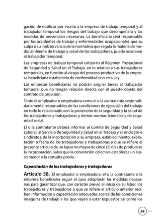 gación de notificar por escrito a la empresa de trabajo temporal y al
trabajador temporal los riesgos del trabajo que desempeñará y las
medidas de prevención necesarias. La beneficiaria será responsable
por los accidentes de trabajo y enfermedades ocupacionales que su
culpa o su inobservancia de la normativa que regula la materia de me-
dio ambiente de trabajo y salud de los trabajadores, pueda ocasionar
al trabajador temporal.
Las empresas de trabajo temporal cotizarán al Régimen Prestacional
de Seguridad y Salud en el Trabajo, en lo relativo a sus trabajadores
temporales, en función al riesgo del proceso productivo de la empre-
sa beneficiaria establecido de conformidad con esta Ley.
Las empresas beneficiarias no podrán asignar tareas al trabajador
temporal que no tengan relación directa con el puesto objeto del
contrato de provisión.
Tanto el empleador o empleadora como el o la contratante serán soli-
dariamente responsables de las condiciones de ejecución del trabajo
en todo lo relacionado con la protección de la seguridad y la salud de
los trabajadores y trabajadoras y demás normas laborales y de segu-
ridad social.
El o la contratante deberá informar al Comité de Seguridad y Salud
Laboral, al Servicio de Seguridad y Salud en el Trabajo y al sindicato o
sindicatos, de la incorporación a su empresa, establecimiento, explo-
tación o faena de los trabajadores y trabajadoras a que se refiere el
presente artículo de un lapso no mayor de cinco (5) días de producirse
la incorporación, salvo que la convención colectiva establezca un lap-
so menor o la consulta previa.
Capacitación de los trabajadores y trabajadoras
Artículo 58.  El empleador o empleadora, el o la contratante o la
empresa beneficiaria según el caso adoptarán las medidas necesa-
rias para garantizar que, con carácter previo al inicio de su labor, los
trabajadores y trabajadoras a que se refiere el artículo anterior reci-
ban información y capacitación adecuadas acerca de las condiciones
inseguras de trabajo a las que vayan a estar expuestos así como los
59
 