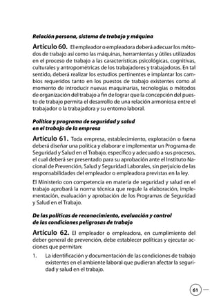 Relación persona, sistema de trabajo y máquina
Artículo 60.  El empleador o empleadora deberá adecuar los méto-
dos de trabajo así como las máquinas, herramientas y útiles utilizados
en el proceso de trabajo a las características psicológicas, cognitivas,
culturales y antropométricas de los trabajadores y trabajadoras. En tal
sentido, deberá realizar los estudios pertinentes e implantar los cam-
bios requeridos tanto en los puestos de trabajo existentes como al
momento de introducir nuevas maquinarias, tecnologías o métodos
de organización del trabajo a fin de lograr que la concepción del pues-
to de trabajo permita el desarrollo de una relación armoniosa entre el
trabajador o la trabajadora y su entorno laboral.
Política y programa de seguridad y salud
en el trabajo de la empresa
Artículo 61.  Toda empresa, establecimiento, explotación o faena
deberá diseñar una política y elaborar e implementar un Programa de
Seguridad y Salud en elTrabajo, específico y adecuado a sus procesos,
el cual deberá ser presentado para su aprobación ante el Instituto Na-
cional de Prevención, Salud y Seguridad Laborales, sin perjuicio de las
responsabilidades del empleador o empleadora previstas en la ley.
El Ministerio con competencia en materia de seguridad y salud en el
trabajo aprobará la norma técnica que regule la elaboración, imple-
mentación, evaluación y aprobación de los Programas de Seguridad
y Salud en el Trabajo.
De las políticas de reconocimiento, evaluación y control
de las condiciones peligrosas de trabajo
Artículo 62.  El empleador o empleadora, en cumplimiento del
deber general de prevención, debe establecer políticas y ejecutar ac-
ciones que permitan:
La identificación y documentación de las condiciones de trabajo1.	
existentes en el ambiente laboral que pudieran afectar la seguri-
dad y salud en el trabajo.
61
 