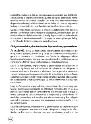 Laborales establecerá los mecanismos para garantizar que la fabrica-
ción nacional e importación de máquinas, equipos, productos, herra-
mientas y útiles de trabajo, cumplan con lo relativo a las condiciones y
dispositivos de seguridad establecidos en la ley, las normas reglamen-
tarias y el conocimiento científico internacionalmente aceptado.
Quienes importaren sustancias o insumos potencialmente dañinos
para la salud de los trabajadores y trabajadoras, así clasificados por el
Instituto Nacional de Prevención, Salud y Seguridad Laborales deben
acompañar a los demás recaudos de importación exigidos por la ley,
el certificado de libre venta en su país de origen.
Obligaciones de los y las fabricantes, importadores y proveedores
Artículo 67.  Los y las fabricantes, importadores y proveedores de
maquinaria, equipos, productos y útiles de trabajo están obligados a
garantizar que éstos no constituyan una fuente de peligro para el tra-
bajador o trabajadora, siempre que sean instalados y utilizados en las
condiciones, forma y para los fines recomendados por ellos.
Los y las fabricantes, importadores y proveedores de productos y
sustancias químicas de utilización en el trabajo están obligados a
envasar y etiquetar los mismos, de forma que se permita su conser-
vación y manipulación en condiciones de seguridad y se identifique,
claramente, su contenido y los peligros para la seguridad o la salud de
los trabajadores y trabajadoras que su almacenamiento o utilización
comporten.
Los y las fabricantes, importadores y proveedores de productos y sus-
tancias químicas de utilización en el trabajo mencionados en los dos
párrafos anteriores deben suministrar la información que indique la
forma correcta de utilización por los trabajadores y trabajadoras, las
medidas preventivas adicionales que deban tomarse y los peligros
asociados tanto con su uso normal, como con su manipulación o em-
pleo inadecuado.
Los y las fabricantes, importadores y proveedores de implementos y
equipos de protección personal están obligados a asegurar la efec-
tividad de los mismos, siempre que sean instalados y usados en las
64
 