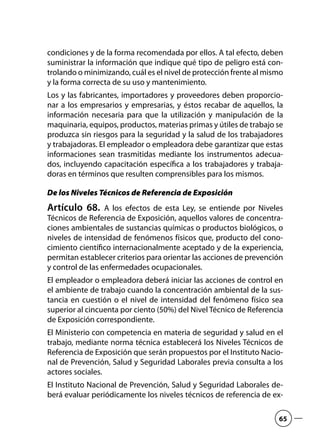 condiciones y de la forma recomendada por ellos. A tal efecto, deben
suministrar la información que indique qué tipo de peligro está con-
trolando o minimizando, cuál es el nivel de protección frente al mismo
y la forma correcta de su uso y mantenimiento.
Los y las fabricantes, importadores y proveedores deben proporcio-
nar a los empresarios y empresarias, y éstos recabar de aquellos, la
información necesaria para que la utilización y manipulación de la
maquinaria, equipos, productos, materias primas y útiles de trabajo se
produzca sin riesgos para la seguridad y la salud de los trabajadores
y trabajadoras. El empleador o empleadora debe garantizar que estas
informaciones sean trasmitidas mediante los instrumentos adecua-
dos, incluyendo capacitación específica a los trabajadores y trabaja-
doras en términos que resulten comprensibles para los mismos.
De los Niveles Técnicos de Referencia de Exposición
Artículo 68.  A los efectos de esta Ley, se entiende por Niveles
Técnicos de Referencia de Exposición, aquellos valores de concentra-
ciones ambientales de sustancias químicas o productos biológicos, o
niveles de intensidad de fenómenos físicos que, producto del cono-
cimiento científico internacionalmente aceptado y de la experiencia,
permitan establecer criterios para orientar las acciones de prevención
y control de las enfermedades ocupacionales.
El empleador o empleadora deberá iniciar las acciones de control en
el ambiente de trabajo cuando la concentración ambiental de la sus-
tancia en cuestión o el nivel de intensidad del fenómeno físico sea
superior al cincuenta por ciento (50%) del Nivel Técnico de Referencia
de Exposición correspondiente.
El Ministerio con competencia en materia de seguridad y salud en el
trabajo, mediante norma técnica establecerá los Niveles Técnicos de
Referencia de Exposición que serán propuestos por el Instituto Nacio-
nal de Prevención, Salud y Seguridad Laborales previa consulta a los
actores sociales.
El Instituto Nacional de Prevención, Salud y Seguridad Laborales de-
berá evaluar periódicamente los niveles técnicos de referencia de ex-
65
 
