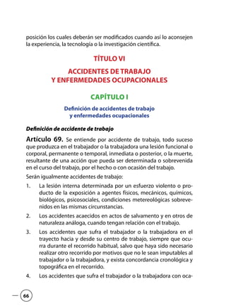 posición los cuales deberán ser modificados cuando así lo aconsejen
la experiencia, la tecnología o la investigación científica.
TÍTULO VI
ACCIDENTES DE TRABAJO
Y ENFERMEDADES OCUPACIONALES
CAPÍTULO I
Definición de accidentes de trabajo
y enfermedades ocupacionales
Definición de accidente de trabajo
Artículo 69.  Se entiende por accidente de trabajo, todo suceso
que produzca en el trabajador o la trabajadora una lesión funcional o
corporal, permanente o temporal, inmediata o posterior, o la muerte,
resultante de una acción que pueda ser determinada o sobrevenida
en el curso del trabajo, por el hecho o con ocasión del trabajo.
Serán igualmente accidentes de trabajo:
La lesión interna determinada por un esfuerzo violento o pro-1.	
ducto de la exposición a agentes físicos, mecánicos, químicos,
biológicos, psicosociales, condiciones metereológicas sobreve-
nidos en las mismas circunstancias.
Los accidentes acaecidos en actos de salvamento y en otros de2.	
naturaleza análoga, cuando tengan relación con el trabajo.
Los accidentes que sufra el trabajador o la trabajadora en el3.	
trayecto hacia y desde su centro de trabajo, siempre que ocu-
rra durante el recorrido habitual, salvo que haya sido necesario
realizar otro recorrido por motivos que no le sean imputables al
trabajador o la trabajadora, y exista concordancia cronológica y
topográfica en el recorrido.
Los accidentes que sufra el trabajador o la trabajadora con oca-4.	
66
 