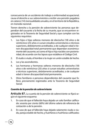 consecuencia de un accidente de trabajo o enfermedad ocupacional,
causa el derecho a sus sobrevivientes a recibir una pensión pagadera
en catorce (14) mensualidades anuales, en el territorio de la República,
en moneda nacional.
Tienen derecho a la pensión de sobreviviente las personas que de-
pendían del causante a la fecha de su muerte, que se encuentren re-
gistrados en la Tesorería de Seguridad Social y que cumplan con los
siguientes requisitos:
Los hijos e hijas solteros menores de dieciocho (18) años o de1.	
veinticinco (25) años si cursan estudios universitarios o técnicos
superiores, debidamente acreditados, o de cualquier edad si tie-
nen discapacidad total permanente que dependan económica-
mente del causante; así como el hijo o hija nacidos con posterio-
ridad, de acuerdo con los lapsos que establece el Código Civil.
El viudo o viuda, el hombre o la mujer en unión estable de hecho.2.	
Los y las ascendientes.3.	
Los hermanos y hermanas solteros menores de dieciocho (18)4.	
años o de veinticinco (25) años si cursan estudios universitarios
o técnicos superiores, debidamente acreditados, o de cualquier
edad si tienen discapacidad total permanente.
Otros familiares o personas dependientes del causante que fa-5.	
llece, previamente registrados ante la Tesorería de Seguridad
Social.
Cuantía de la pensión de sobreviviente
Artículo 87. La cuantía de la pensión de sobreviviente se fijará se-
gún el siguiente esquema:
En caso de que el fallecido haya dejado un solo familiar califica-1.	
do: sesenta por ciento (60%) del último salario de referencia de
cotización o de la pensión.
En caso de que el fallecido haya dejado solamente viuda o viu-2.	
do, pareja estable de hecho, y huérfanos o huérfanas calificados:
76
 