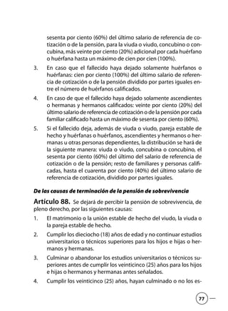 sesenta por ciento (60%) del último salario de referencia de co-
tización o de la pensión, para la viuda o viudo, concubino o con-
cubina, más veinte por ciento (20%) adicional por cada huérfano
o huérfana hasta un máximo de cien por cien (100%).
En caso que el fallecido haya dejado solamente huérfanos o3.	
huérfanas: cien por ciento (100%) del último salario de referen-
cia de cotización o de la pensión dividido por partes iguales en-
tre el número de huérfanos calificados.
En caso de que el fallecido haya dejado solamente ascendientes4.	
o hermanas y hermanos calificados: veinte por ciento (20%) del
último salario de referencia de cotización o de la pensión por cada
familiar calificado hasta un máximo de sesenta por ciento (60%).
Si el fallecido deja, además de viuda o viudo, pareja estable de5.	
hecho y huérfanas o huérfanos, ascendientes y hermanos o her-
manas u otras personas dependientes, la distribución se hará de
la siguiente manera: viuda o viudo, concubina o concubino, el
sesenta por ciento (60%) del último del salario de referencia de
cotización o de la pensión; resto de familiares y personas califi-
cadas, hasta el cuarenta por ciento (40%) del último salario de
referencia de cotización, dividido por partes iguales.
De las causas de terminación de la pensión de sobrevivencia
Artículo 88.  Se dejará de percibir la pensión de sobrevivencia, de
pleno derecho, por las siguientes causas:
El matrimonio o la unión estable de hecho del viudo, la viuda o1.	
la pareja estable de hecho.
Cumplir los dieciocho (18) años de edad y no continuar estudios2.	
universitarios o técnicos superiores para los hijos e hijas o her-
manos y hermanas.
Culminar o abandonar los estudios universitarios o técnicos su-3.	
periores antes de cumplir los veinticinco (25) años para los hijos
e hijas o hermanos y hermanas antes señalados.
Cumplir los veinticinco (25) años, hayan culminado o no los es-4.	
77
 