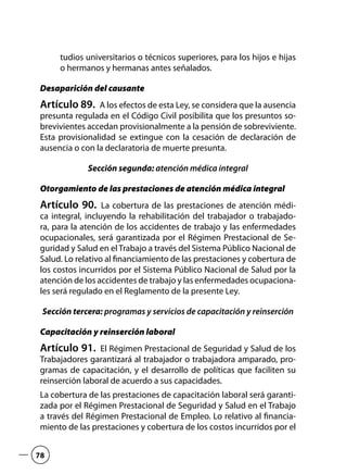 tudios universitarios o técnicos superiores, para los hijos e hijas
o hermanos y hermanas antes señalados.
Desaparición del causante
Artículo 89.  A los efectos de esta Ley, se considera que la ausencia
presunta regulada en el Código Civil posibilita que los presuntos so-
brevivientes accedan provisionalmente a la pensión de sobreviviente.
Esta provisionalidad se extingue con la cesación de declaración de
ausencia o con la declaratoria de muerte presunta.
Sección segunda: atención médica integral
Otorgamiento de las prestaciones de atención médica integral
Artículo 90.  La cobertura de las prestaciones de atención médi-
ca integral, incluyendo la rehabilitación del trabajador o trabajado-
ra, para la atención de los accidentes de trabajo y las enfermedades
ocupacionales, será garantizada por el Régimen Prestacional de Se-
guridad y Salud en el Trabajo a través del Sistema Público Nacional de
Salud. Lo relativo al financiamiento de las prestaciones y cobertura de
los costos incurridos por el Sistema Público Nacional de Salud por la
atención de los accidentes de trabajo y las enfermedades ocupaciona-
les será regulado en el Reglamento de la presente Ley.
Sección tercera: programas y servicios de capacitación y reinserción
Capacitación y reinserción laboral
Artículo 91.  El Régimen Prestacional de Seguridad y Salud de los
Trabajadores garantizará al trabajador o trabajadora amparado, pro-
gramas de capacitación, y el desarrollo de políticas que faciliten su
reinserción laboral de acuerdo a sus capacidades.
La cobertura de las prestaciones de capacitación laboral será garanti-
zada por el Régimen Prestacional de Seguridad y Salud en el Trabajo
a través del Régimen Prestacional de Empleo. Lo relativo al financia-
miento de las prestaciones y cobertura de los costos incurridos por el
78
 