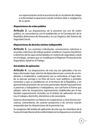 sus representantes ante la ocurrencia de un accidente de trabajo
o enfermedad ocupacional cuando existiere dolo o negligencia
de su parte.
Disposiciones de orden público
Artículo 2.  Las disposiciones de la presente Ley son de orden
público, en concordancia con lo establecido en la Constitución de la
República Bolivariana de Venezuela y la Ley Orgánica del Sistema de
Seguridad Social.
Disposiciones de derecho mínimo indisponible
Artículo 3.  Los contratos individuales, convenciones colectivas o
acuerdos colectivos de trabajo podrán establecer mayores beneficios
o derechos de los aquí contemplados en materia de seguridad y salud
en el trabajo, siempre que no modifiquen el Régimen Prestacional de
Seguridad y Salud en el Trabajo.
Del ámbito de aplicación
Artículo 4.  Las disposiciones de esta Ley son aplicables a los tra-
bajos efectuados bajo relación de dependencia por cuenta de un em-
pleador o empleadora, cualesquiera sea su naturaleza, el lugar don-
de se ejecute, persiga o no fines de lucro, sean públicos o privados
existentes o que se establezcan en el territorio de la República, y en
general toda prestación de servicios personales donde haya patronos
o patronas y trabajadores o trabajadoras, sea cual fuere la forma que
adopte, salvo las excepciones expresamente establecidas por la ley.
Quedan expresamente incluidos en el ámbito de aplicación de esta
Ley el trabajo a domicilio, doméstico y de conserjería.
Quienes desempeñen sus labores en cooperativas u otras formas aso-
ciativas, comunitarias, de carácter productivo o de servicio estarán
amparados por las disposiciones de la presente Ley.
Se exceptúan del ámbito de aplicación de esta Ley, los miembros de la
Fuerza Armada Nacional de conformidad con lo dispuesto en el artículo
7
 
