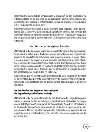 Régimen Prestacional de Empleo por la atención de los trabajadores
y trabajadoras en su proceso de capacitación como consecuencia de
accidentes de trabajo y enfermedades ocupacionales, será regulado
en el Reglamento de esta Ley.
Los programas y servicios a que se refiere esta sección, serán cance-
lados por la Tesorería de Seguridad Social con cargo a los fondos del
Régimen Prestacional de Seguridad y Salud en el Trabajo, sin perjuicio
de las prestaciones a que se refieren las Secciones anteriores de este
Capítulo.
Sección cuarta: del régimen financiero
Artículo 92.  Los recursos financieros del Régimen Prestacional de
Seguridad y Salud en el Trabajo estarán sometidos a un régimen de
reparto de capitales de cobertura para las prestaciones a largo plazo,
y a un régimen de reparto anual para las prestaciones a corto plazo.
La Tesorería de Seguridad Social realizará la transferencia inmediata
de los recursos recaudados a los Fondos del Régimen Prestacional de
Seguridad y Salud en el Trabajo, que se destinarán a la cobertura de
las prestaciones establecidas en esta Ley.
Los fondos que se constituyan percibirán de la recaudación general
el porcentaje que permita la constitución de las reservas técnicas ga-
rantes de la cancelación de las prestaciones consolidadas y en curso
de pago.
De los fondos del Régimen Prestacional
de Seguridad y Salud en el Trabajo
Artículo 93.  Se crea el Fondo de Prestaciones de Largo Plazo para
cubrir el costo de las pensiones y prestaciones dinerarias de largo
plazo del Régimen Prestacional de Seguridad y Salud en el Trabajo y
el Fondo de Corto Plazo para cubrir el costo de las prestaciones de
corto plazo. Dichos fondos captarán las cotizaciones y aportes de los
empleadores y empleadoras, y los demás recursos asignados por la
presente Ley.
79
 