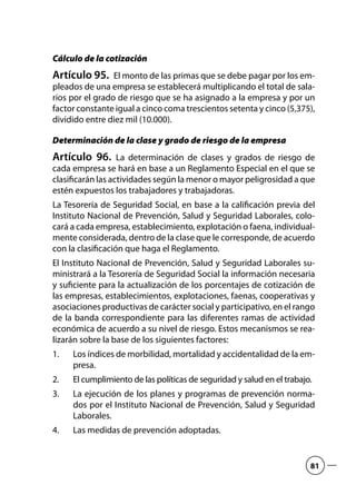 Cálculo de la cotización
Artículo 95.  El monto de las primas que se debe pagar por los em-
pleados de una empresa se establecerá multiplicando el total de sala-
rios por el grado de riesgo que se ha asignado a la empresa y por un
factor constante igual a cinco coma trescientos setenta y cinco (5,375),
dividido entre diez mil (10.000).
Determinación de la clase y grado de riesgo de la empresa
Artículo 96.  La determinación de clases y grados de riesgo de
cada empresa se hará en base a un Reglamento Especial en el que se
clasificarán las actividades según la menor o mayor peligrosidad a que
estén expuestos los trabajadores y trabajadoras.
La Tesorería de Seguridad Social, en base a la calificación previa del
Instituto Nacional de Prevención, Salud y Seguridad Laborales, colo-
cará a cada empresa, establecimiento, explotación o faena, individual-
mente considerada, dentro de la clase que le corresponde, de acuerdo
con la clasificación que haga el Reglamento.
El Instituto Nacional de Prevención, Salud y Seguridad Laborales su-
ministrará a la Tesorería de Seguridad Social la información necesaria
y suficiente para la actualización de los porcentajes de cotización de
las empresas, establecimientos, explotaciones, faenas, cooperativas y
asociaciones productivas de carácter social y participativo, en el rango
de la banda correspondiente para las diferentes ramas de actividad
económica de acuerdo a su nivel de riesgo. Estos mecanismos se rea-
lizarán sobre la base de los siguientes factores:
Los índices de morbilidad, mortalidad y accidentalidad de la em-1.	
presa.
El cumplimiento de las políticas de seguridad y salud en el trabajo.2.	
La ejecución de los planes y programas de prevención norma-3.	
dos por el Instituto Nacional de Prevención, Salud y Seguridad
Laborales.
Las medidas de prevención adoptadas.4.	
81
 