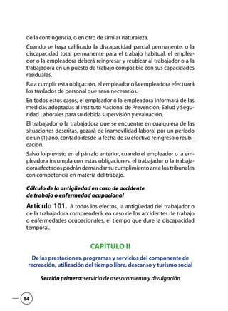 de la contingencia, o en otro de similar naturaleza.
Cuando se haya calificado la discapacidad parcial permanente, o la
discapacidad total permanente para el trabajo habitual, el emplea-
dor o la empleadora deberá reingresar y reubicar al trabajador o a la
trabajadora en un puesto de trabajo compatible con sus capacidades
residuales.
Para cumplir esta obligación, el empleador o la empleadora efectuará
los traslados de personal que sean necesarios.
En todos estos casos, el empleador o la empleadora informará de las
medidas adoptadas al Instituto Nacional de Prevención, Salud y Segu-
ridad Laborales para su debida supervisión y evaluación.
El trabajador o la trabajadora que se encuentre en cualquiera de las
situaciones descritas, gozará de inamovilidad laboral por un período
de un (1) año, contado desde la fecha de su efectivo reingreso o reubi-
cación.
Salvo lo previsto en el párrafo anterior, cuando el empleador o la em-
pleadora incumpla con estas obligaciones, el trabajador o la trabaja-
dora afectados podrán demandar su cumplimiento ante los tribunales
con competencia en materia del trabajo.
Cálculo de la antigüedad en caso de accidente
de trabajo o enfermedad ocupacional
Artículo 101.  A todos los efectos, la antigüedad del trabajador o
de la trabajadora comprenderá, en caso de los accidentes de trabajo
o enfermedades ocupacionales, el tiempo que dure la discapacidad
temporal.
CAPÍTULO II
De las prestaciones, programas y servicios del componente de
recreación, utilización del tiempo libre, descanso y turismo social
Sección primera: servicio de asesoramiento y divulgación
84
 