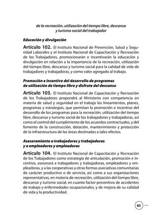 de la recreación, utilización del tiempo libre, descanso
y turismo social del trabajador
Educación y divulgación
Artículo 102.  El Instituto Nacional de Prevención, Salud y Segu-
ridad Laborales y el Instituto Nacional de Capacitación y Recreación
de los Trabajadores, promocionarán e incentivarán la educación y
divulgación en relación a la importancia de la recreación, utilización
del tiempo libre, descanso y turismo social para la calidad de vida de
trabajadores y trabajadoras, y como valor agregado al trabajo.
Promoción e incentivo del desarrollo de programas
de utilización de tiempo libre y disfrute del descanso
Artículo 103.  El Instituto Nacional de Capacitación y Recreación
de los Trabajadores propondrá al Ministerio con competencia en
materia de salud y seguridad en el trabajo los lineamientos, planes,
programas y estrategias, que permitan la promoción e incentivo del
desarrollo de los programas para la recreación, utilización del tiempo
libre, descanso y turismo social de los trabajadores y trabajadoras, así
como el control del cumplimiento de los acuerdos contractuales, y del
fomento de la construcción, dotación, mantenimiento y protección
de la infraestructura de las áreas destinadas a tales efectos.
Asesoramiento a trabajadores y trabajadoras
y a empleadores y empleadoras
Artículo 104.  El Instituto Nacional de Capacitación y Recreación
de los Trabajadores como estrategia de articulación, promoción e in-
centivo, asesorará a trabajadores y trabajadoras, empleadores y em-
pleadoras, y a las cooperativas y otras formas asociativas comunitarias
de carácter productivo o de servicio, así como a sus organizaciones
representativas, en materia de recreación, utilización del tiempo libre,
descanso y turismo social, en cuanto factor preventivo de accidentes
de trabajo y enfermedades ocupacionales, y de mejora de su calidad
de vida y la productividad.
85
 