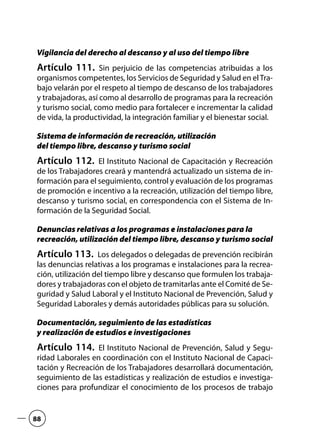 Vigilancia del derecho al descanso y al uso del tiempo libre
Artículo 111.  Sin perjuicio de las competencias atribuidas a los
organismos competentes, los Servicios de Seguridad y Salud en elTra-
bajo velarán por el respeto al tiempo de descanso de los trabajadores
y trabajadoras, así como al desarrollo de programas para la recreación
y turismo social, como medio para fortalecer e incrementar la calidad
de vida, la productividad, la integración familiar y el bienestar social.
Sistema de información de recreación, utilización
del tiempo libre, descanso y turismo social
Artículo 112.  El Instituto Nacional de Capacitación y Recreación
de los Trabajadores creará y mantendrá actualizado un sistema de in-
formación para el seguimiento, control y evaluación de los programas
de promoción e incentivo a la recreación, utilización del tiempo libre,
descanso y turismo social, en correspondencia con el Sistema de In-
formación de la Seguridad Social.
Denuncias relativas a los programas e instalaciones para la
recreación, utilización del tiempo libre, descanso y turismo social
Artículo 113.  Los delegados o delegadas de prevención recibirán
las denuncias relativas a los programas e instalaciones para la recrea-
ción, utilización del tiempo libre y descanso que formulen los trabaja-
dores y trabajadoras con el objeto de tramitarlas ante el Comité de Se-
guridad y Salud Laboral y el Instituto Nacional de Prevención, Salud y
Seguridad Laborales y demás autoridades públicas para su solución.
Documentación, seguimiento de las estadísticas
y realización de estudios e investigaciones
Artículo 114.  El Instituto Nacional de Prevención, Salud y Segu-
ridad Laborales en coordinación con el Instituto Nacional de Capaci-
tación y Recreación de los Trabajadores desarrollará documentación,
seguimiento de las estadísticas y realización de estudios e investiga-
ciones para profundizar el conocimiento de los procesos de trabajo
88
 