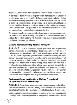 328 de la Constitución de la República Bolivariana de Venezuela.
A los efectos de las materias de promoción de la seguridad y la salud
en el trabajo y de la prevención de los accidentes de trabajo y de las
enfermedades ocupacionales y otras materias compatibles, así como
el estímulo e incentivos de programas para la recreación, utilización
del tiempo libre, descanso y turismo social, las disposiciones de la pre-
sente Ley también son aplicables a las actividades desarrolladas por
los trabajadores y trabajadoras no dependientes.
A estos mismo efectos, cuando la ley, los reglamentos o normas técni-
cas se refieran a trabajadores y trabajadoras, comprenden también a
trabajadores y trabajadoras no dependientes cuando sea compatible
con la naturaleza de sus labores.
Derecho a ser consultado y deber de participar
Artículo5.  Laparticipaciónesunprincipiobásicoparalaaplicación
de la normativa de la presente Ley y debe ser desarrollado en todos y
cada uno de los organismos públicos y privados con atribuciones en
la misma. Los trabajadores y trabajadoras, los empleadores y emplea-
doras, y sus organizaciones, tienen el derecho a ser consultados y el
deber de participar en la formulación, puesta en práctica y evaluación
de la política nacional en materia de seguridad y salud en el trabajo a
nivel nacional, estadal, municipal y local y por rama de actividad y a
vigilar la acción de los organismos públicos a cargo de esta materia,
así como en la planificación, ejecución y evaluación de los programas
de prevención y promoción en las empresas, establecimientos y ex-
plotaciones en los lugares de trabajo donde se desempeñen.
Registro, afiliación y cotización al Régimen Prestacional
de Seguridad y Salud en el Trabajo
Artículo 6.  Todos los empleadores o empleadoras están en la obliga-
ciónderegistrarseenlaTesoreríadeSeguridadSocialenlaformaquedis-
pone la Ley Orgánica del Sistema de Seguridad Social y su Reglamento.
Los empleadores o empleadoras que contraten uno o más trabajadores
o trabajadoras bajo su dependencia, independientemente de la forma
8
 