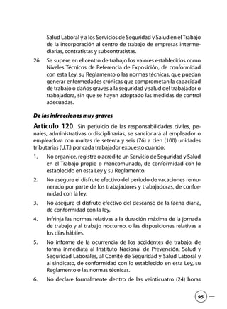 Salud Laboral y a los Servicios de Seguridad y Salud en elTrabajo
de la incorporación al centro de trabajo de empresas interme-
diarias, contratistas y subcontratistas.
Se supere en el centro de trabajo los valores establecidos como26.	
Niveles Técnicos de Referencia de Exposición, de conformidad
con esta Ley, su Reglamento o las normas técnicas, que puedan
generar enfermedades crónicas que comprometan la capacidad
de trabajo o daños graves a la seguridad y salud del trabajador o
trabajadora, sin que se hayan adoptado las medidas de control
adecuadas.
De las infracciones muy graves
Artículo 120.  Sin perjuicio de las responsabilidades civiles, pe-
nales, administrativas o disciplinarias, se sancionará al empleador o
empleadora con multas de setenta y seis (76) a cien (100) unidades
tributarias (U.T.) por cada trabajador expuesto cuando:
No organice, registre o acredite un Servicio de Seguridad y Salud1.	
en el Trabajo propio o mancomunado, de conformidad con lo
establecido en esta Ley y su Reglamento.
No asegure el disfrute efectivo del periodo de vacaciones remu-2.	
nerado por parte de los trabajadores y trabajadoras, de confor-
midad con la ley.
No asegure el disfrute efectivo del descanso de la faena diaria,3.	
de conformidad con la ley.
Infrinja las normas relativas a la duración máxima de la jornada4.	
de trabajo y al trabajo nocturno, o las disposiciones relativas a
los días hábiles.
No informe de la ocurrencia de los accidentes de trabajo, de5.	
forma inmediata al Instituto Nacional de Prevención, Salud y
Seguridad Laborales, al Comité de Seguridad y Salud Laboral y
al sindicato, de conformidad con lo establecido en esta Ley, su
Reglamento o las normas técnicas.
No declare formalmente dentro de las veinticuatro (24) horas6.	
95
 