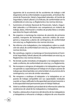 siguientes de la ocurrencia de los accidentes de trabajo o del
diagnóstico de las enfermedades ocupacionales, al Instituto Na-
cional de Prevención, Salud y Seguridad Laborales, al Comité de
Seguridad y Salud Laboral y al sindicato, de conformidad con lo
establecido en esta Ley, su Reglamento o las normas técnicas.
Suministre al Instituto Nacional de Prevención, Salud y Seguri-7.	
dad Laborales o al Ministerio con competencia en materia de
trabajo, datos, información o medios de prueba falsos o errados
que éstos les hayan solicitado.
No organice o mantenga los sistemas de atención de primeros8.	
auxilios, transporte de lesionados, atención médica de emer-
gencia y respuestas y planes de contingencia, de conformidad
con esta Ley, su Reglamento o las normas técnicas.
No informe a los trabajadores y las trabajadoras sobre su condi-9.	
ción de salud, de conformidad con esta Ley, su Reglamento o las
normas técnicas.
No constituya, registre o mantenga en funcionamiento el Comi-10.	
té de Seguridad y Salud Laboral, de conformidad con esta Ley, su
Reglamento o las normas técnicas.
No brinde auxilio inmediato al trabajador o la trabajadora lesio-11.	
nado o enfermo, de conformidad con esta Ley y su Reglamento.
No incorpore o reingrese al trabajador o la trabajadora que haya12.	
recuperado su capacidad para el trabajo en el cargo o puesto de
trabajo que desempeñaba con anterioridad a la ocurrencia de la
contingencia, o en otro de similar naturaleza.
No reingrese o reubique al trabajador o la trabajadora en un13.	
puesto de trabajo compatible con sus capacidades residuales
cuando se haya calificado la discapacidad parcial permanente o
la discapacidad total permanente para el trabajo habitual.
Viole la confidencialidad o privacidad de la información sobre las14.	
condiciones de salud de los trabajadores y trabajadoras.
Impida u obstaculice el ejercicio del derecho de los trabajadores15.	
y trabajadoras a rehusarse a trabajar, a alejarse de una situación
96
 
