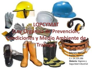 LOPCYMAT 
(Ley Orgánica de Prevención, 
Condiciones y Medio Ambiente de 
Trabajo) 
AUTOR: 
Edarwin Manuel 
Freitez Herrera 
C.I: 24.159.286 
Materia: Higiene y 
Seguridad industrial 
 
