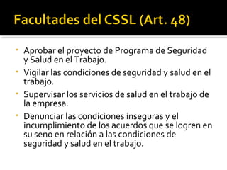 • Aprobar el proyecto de Programa de Seguridad
y Salud en el Trabajo.
• Vigilar las condiciones de seguridad y salud en el
trabajo.
• Supervisar los servicios de salud en el trabajo de
la empresa.
• Denunciar las condiciones inseguras y el
incumplimiento de los acuerdos que se logren en
su seno en relación a las condiciones de
seguridad y salud en el trabajo.
 